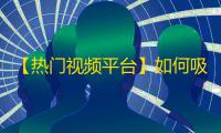 【热门视频平台】如何吸引更多粉丝，实现上千万播放量？全方位解析挑选最佳营销模式！