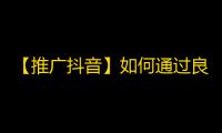 【推广抖音】如何通过良心内容获得成千上万的忠实粉丝？