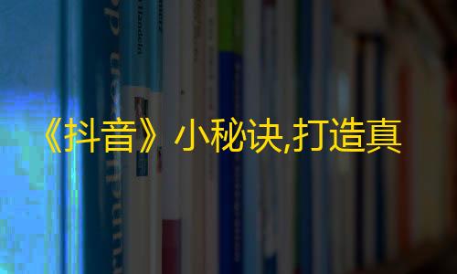 《抖音》小秘诀,打造真实魅力，让粉丝自然而然聚集