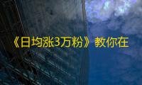 《日均涨3万粉》教你在抖音打造高质量短视频，提升粉丝互动和吸引力