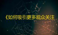 《如何吸引更多观众关注抖音？》——抖音号晋升达人，攻略分享！