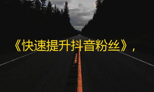 《快速提升抖音粉丝》,5个省时省力方法，轻松玩转抖音，快速吸粉！