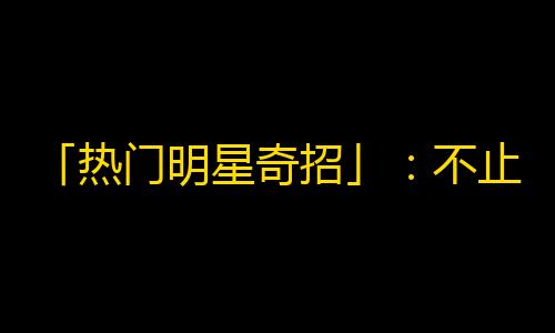 「热门明星奇招」：不止搞笑魔术，还有这些诀窍让你在抖音赚足粉丝！