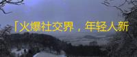 「火爆社交界，年轻人新宠儿」——最高人气短视频App，你知道吗？