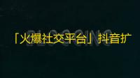 「火爆社交平台」抖音扩展受欢迎指数，引领新生代重视娱乐分享生活的全新风潮。