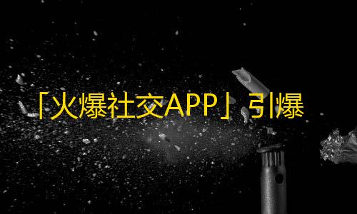 「火爆社交APP」引爆青年市场，年轻人疯狂刷这个APP！