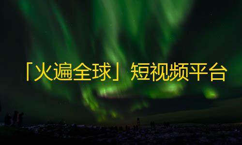 「火遍全球」短视频平台——抖音用户量暴增，引人注目！