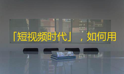 「短视频时代」，如何用五种创意刷爆你的抖音账号？