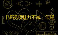 「短视频魅力不减，年轻人眼中的抖音，更值得关注」