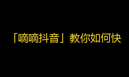 「嘀嘀抖音」教你如何快速增加关注！