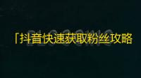 「抖音快速获取粉丝攻略」——如何让自己在抖音上快速累积粉丝？这里有最实用的攻略！