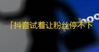 「抖音试着让粉丝停不下来」——如何成为一个火热的抖音博主？