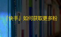 「快手」如何获取更多粉丝？25个小技巧教你刷粉丝