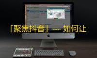 「聚焦抖音」— 如何让你的视频赢得更多关注？