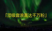 「顶级音浪直达千万粉」，打造超高人气抖音账号的秘诀来啦！