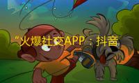 “火爆社交APP：抖音大热门，用户增长迅猛！”