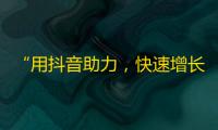 “用抖音助力，快速增长粉丝”——抖音粉丝增长技巧一网打尽