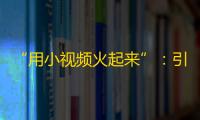 “用小视频火起来”：引领短视频新风潮，关注火爆抖音生态，让你的生活火起来。