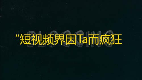 “短视频界因Ta而疯狂，你认识Ta吗？”