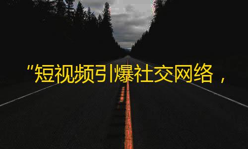 “短视频引爆社交网络，你值得拥有的抖音热门关注攻略”