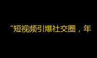 “短视频引爆社交圈，年轻人都“看脸”？！”