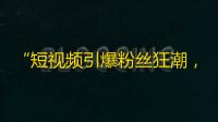 “短视频引爆粉丝狂潮，助力创业者迅速积累人气”