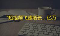 “短视频飞速增长，亿万用户竞相追捧”