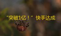 “突破1亿！”快手达成惊人壮举，引领短视频新风向！