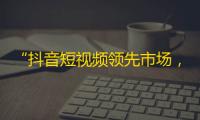 “抖音短视频领先市场，吸引众多用户”