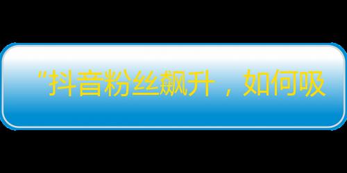 “抖音粉丝飙升，如何吸引更多关注？”