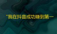 “我在抖音成功赚到第一桶金！”——初次尝试成为抖音生意人