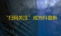 “扫码关注”成为抖音新热点，内容创作者如何应对？