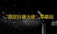 “搞定抖音大佬，零基础实用教程，让你轻松刷出数千粉丝！”