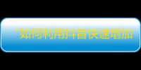 “如何利用抖音快速增加粉丝？分享几个实用技巧！”