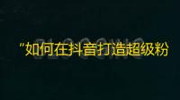 “如何在抖音打造超级粉丝群”——从零开始攻略抖音，轻松获取真粉丝的方法。