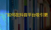 “如何在抖音平台吸引更多粉丝？”——提升抖音关注流量的秘密。