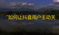 “如何让抖音用户主动关注你？”--从推广角度出发，提高粉丝互动性。