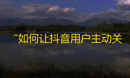 “如何让抖音用户主动关注你？”--从推广角度出发，提高粉丝互动性。