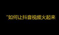 “如何让抖音视频火起来？十招教你秒上热门！”