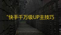 “快手千万级UP主技巧，教你轻松获得更多粉丝”