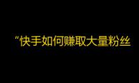 “快手如何赚取大量粉丝？”——学习快手达人的操作技巧，迅速提升你的粉丝数量！