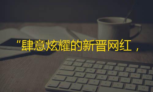 “肆意炫耀的新晋网红，五千万粉丝见证TA的成长”