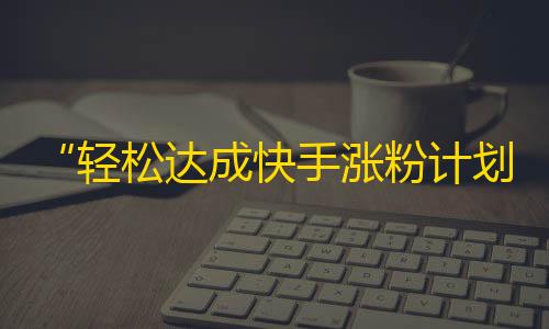 “轻松达成快手涨粉计划”——教你如何快速提升快手粉丝数