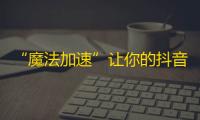 “魔法加速”让你的抖音粉丝翻倍！