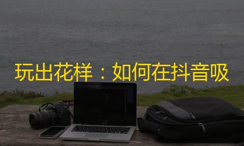 玩出花样：如何在抖音吸引更多粉丝关注？