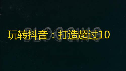 玩转抖音：打造超过10万粉丝的方法！