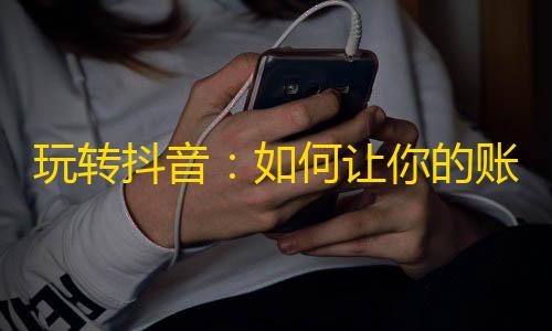 玩转抖音：如何让你的账号迅速增长粉丝？