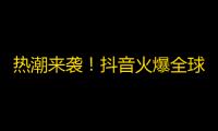 热潮来袭！抖音火爆全球，拓展海外市场！