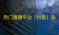 热门直播平台「抖音」吸引海量粉丝关注，探究其背后的成功之道