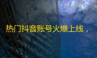 热门抖音账号火爆上线，成千上万网友加关注，看不停的爆火瞬间！